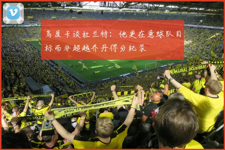 乌度卡谈杜兰特：他更在意球队目标而非超越乔丹得分纪录