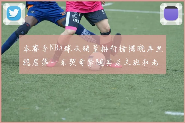 本赛季NBA球衣销量排行榜揭晓库里稳居第一东契奇紧随其后文班和老詹表现不俗