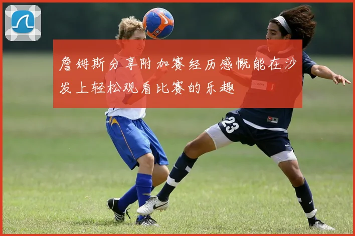 詹姆斯分享附加赛经历感慨能在沙发上轻松观看比赛的乐趣