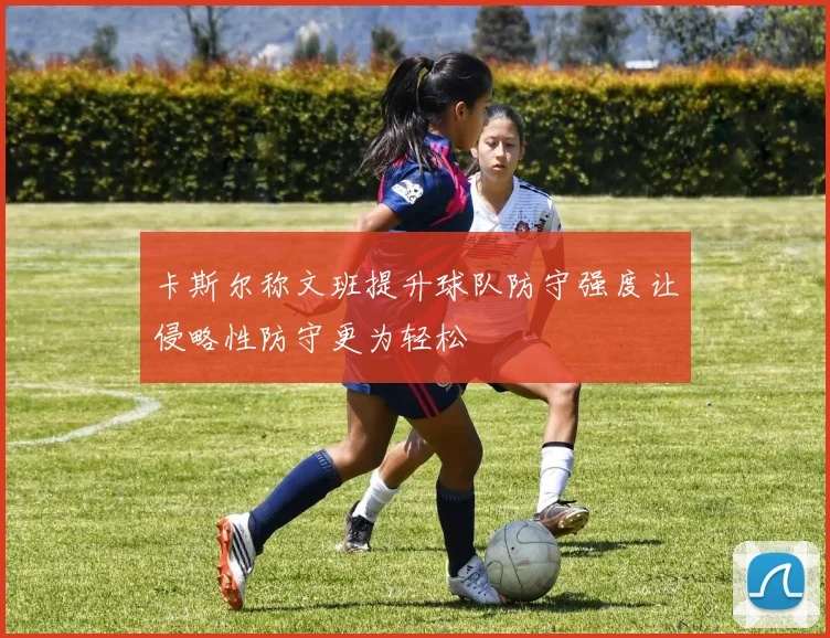 卡斯尔称文班提升球队防守强度让侵略性防守更为轻松