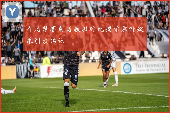 乔治禁赛前后数据对比揭示意外效果引发热议