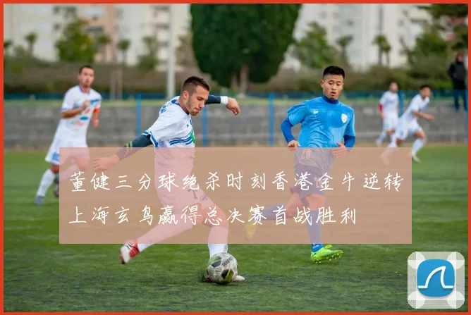 董健三分球绝杀时刻香港金牛逆转上海玄鸟赢得总决赛首战胜利