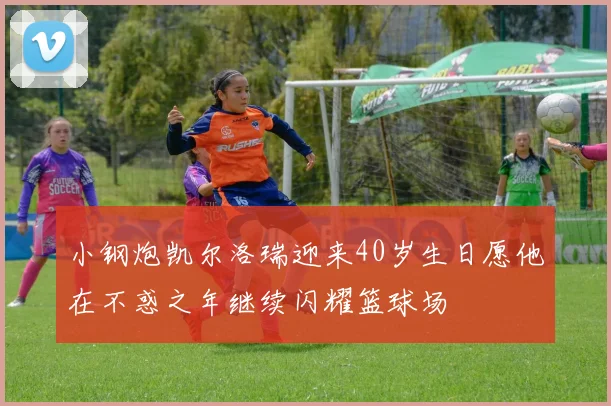 小钢炮凯尔洛瑞迎来40岁生日愿他在不惑之年继续闪耀篮球场