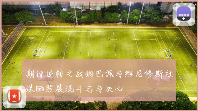 期待逆转之战姆巴佩与维尼修斯社媒晒照展现斗志与决心