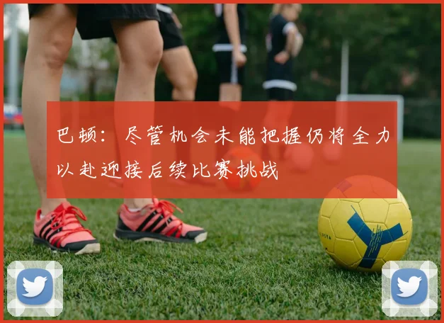 巴顿：尽管机会未能把握仍将全力以赴迎接后续比赛挑战