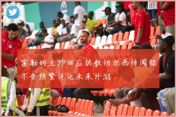 富勒姆主帅回应执教切尔西传闻称不会频繁评论未来计划
