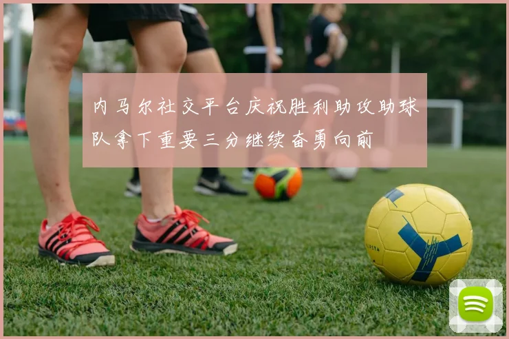 内马尔社交平台庆祝胜利助攻助球队拿下重要三分继续奋勇向前