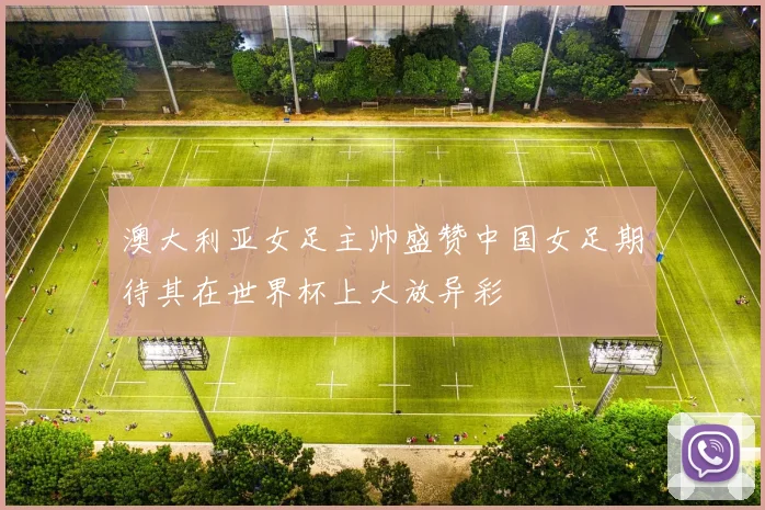 澳大利亚女足主帅盛赞中国女足期待其在世界杯上大放异彩