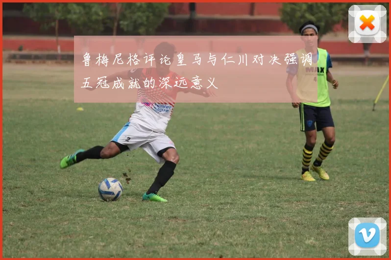 鲁梅尼格评论皇马与仁川对决强调五冠成就的深远意义