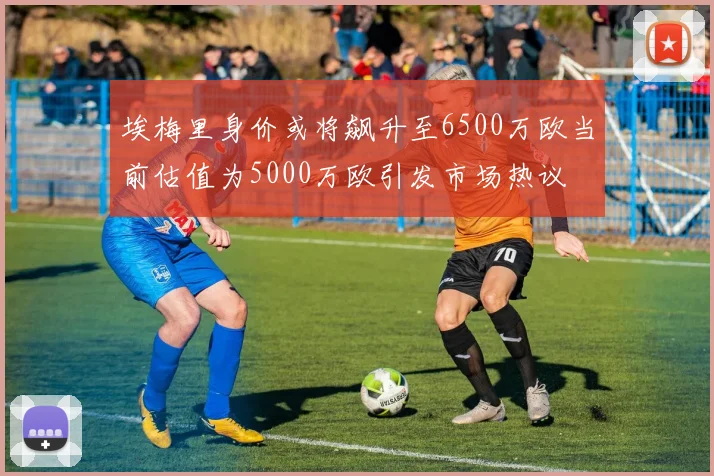 埃梅里身价或将飙升至6500万欧当前估值为5000万欧引发市场热议